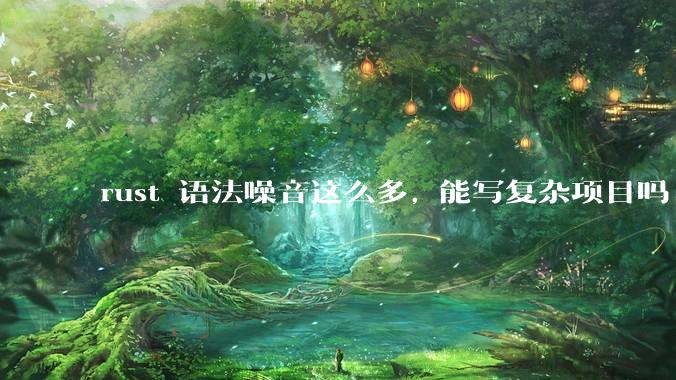 rust 语法噪音这么多, 能写复杂项目吗?