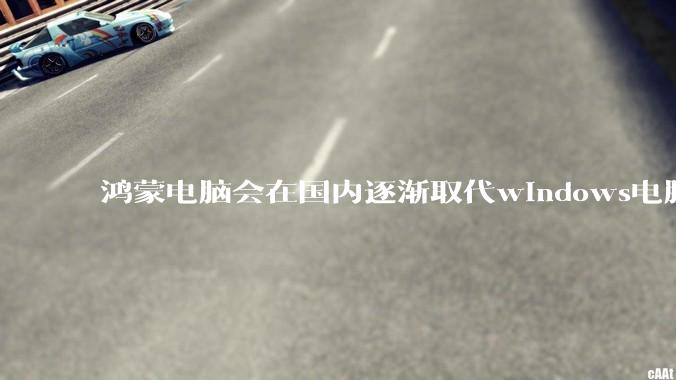 鸿蒙电脑会在国内逐渐取代windows电脑吗？