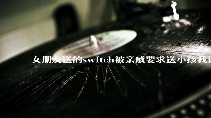 女朋友送的switch被亲戚要求送小孩我该怎么办？